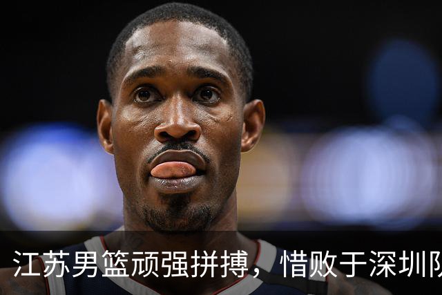 江苏男篮顽强拼搏，惜败于深圳队的激烈对抗